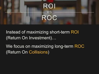 ROI
VS

ROC
Instead of maximizing short-term ROI
(Return On Investment)…
We focus on maximizing long-term ROC
(Return On Collisions)

 