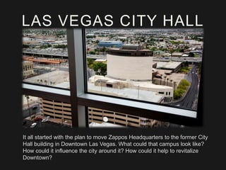 LAS VEGAS CITY HALL

It all started with the plan to move Zappos Headquarters to the former City
Hall building in Downtown Las Vegas. What could that campus look like?
How could it influence the city around it? How could it help to revitalize
Downtown?

 