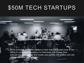 $50M TECH STARTUPS

We’re investing $50 million dollars in tech that are located here or are
willing to move their operations to Downtown Las Vegas. Tech
startups can grow rapidly and create jobs quickly. We believe you can
change the world with a laptop.

 