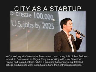 CITY AS A STARTUP

We’re working with Venture for America and have brought 14 of their Fellows
to work in Downtown Las Vegas. They are working with us at Downtown
Project and related entities. VFA is a program that sends young, talented
college graduates to work in startups to hone their entrepreneurial skills.

 