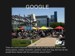 GOOGLE

There are some corporate campuses that you never have to leave—with
dining options, outdoor recreation, gardens, even your dog. But how do the
people there interact with the community around them?

 