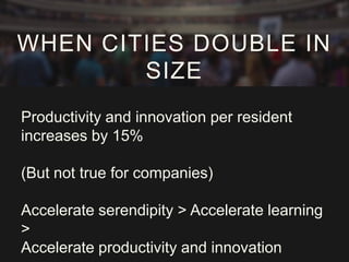 WHEN CITIES DOUBLE IN
SIZE
Productivity and innovation per resident
increases by 15%
(But not true for companies)
Accelerate serendipity > Accelerate learning
>
Accelerate productivity and innovation

 