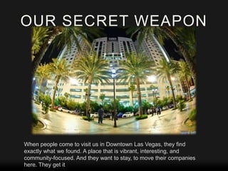 OUR SECRET WEAPON

When people come to visit us in Downtown Las Vegas, they find
exactly what we found. A place that is vibrant, interesting, and
community-focused. And they want to stay, to move their companies
here. They get it

 