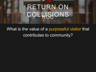 RETURN ON
COLLISIONS
ROC
What is the value of a purposeful visitor that
contributes to community?

 