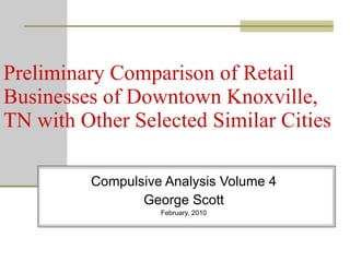 Preliminary Comparison of Retail Businesses of Downtown Knoxville, TN with Other Selected Similar Cities Compulsive Analysis Volume 4 George Scott February, 2010 
