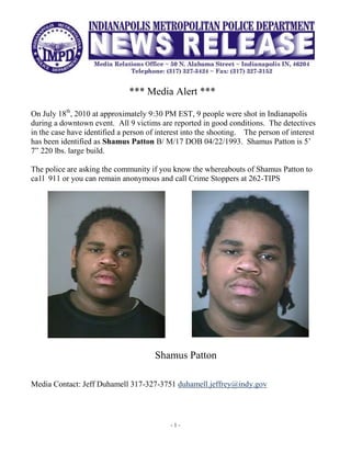 <br />                                      *** Media Alert *** <br />On July 18th, 2010 at approximately 9:30 PM EST, 9 people were shot in Indianapolis during a downtown event.  All 9 victims are reported in good conditions.  The detectives in the case have identified a person of interest into the shooting.    The person of interest has been identified as Shamus Patton B/ M/17 DOB 04/22/1993.  Shamus Patton is 5’ 7” 220 lbs. large build.  <br />The police are asking the community if you know the whereabouts of Shamus Patton to ca1l  911 or you can remain anonymous and call Crime Stoppers at 262-TIPS  <br />3562350171450371475180975<br />Shamus Patton<br />Media Contact: Jeff Duhamell 317-327-3751 duhamell.jeffrey@indy.gov<br />