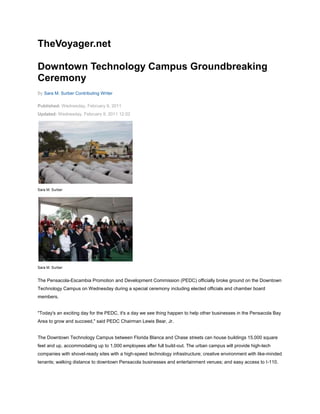 TheVoyager.net<br />Downtown Technology Campus Groundbreaking Ceremony<br />By Sara M. Surber Contributing Writer <br />Published: Wednesday, February 9, 2011<br />Updated: Wednesday, February 9, 2011 12:02<br />Sara M. Surber<br />Sara M. Surber<br />The Pensacola-Escambia Promotion and Development Commission (PEDC) officially broke ground on the Downtown Technology Campus on Wednesday during a special ceremony including elected officials and chamber board members.<br />quot;
Today's an exciting day for the PEDC, it's a day we see thing happen to help other businesses in the Pensacola Bay Area to grow and succeed,quot;
 said PEDC Chairman Lewis Bear, Jr.<br />The Downtown Technology Campus between Florida Blanca and Chase streets can house buildings 15,000 square feet and up, accommodating up to 1,000 employees after full build-out. The urban campus will provide high-tech companies with shovel-ready sites with a high-speed technology infrastructure; creative environment with like-minded tenants; walking distance to downtown Pensacola businesses and entertainment venues; and easy access to I-110.<br />quot;
I want to thank our staff for putting up with me and Judy Bense for helping us with the archeological aspects of the project,quot;
 said Senior Vice President of Economic Development for the Pensacola Bay Area Chamber of Commerce Charles Wood.<br />quot;
What started as a drawing on a scratch sheet of paper a few years ago has come to fruition today,quot;
 said Kevin White, chairman of the Escambia County Board of County Commissioners. quot;
The city, the county and the chamber have closely collaborated on this project, and I'm proud to be a part of it.quot;
<br />The project is a partnership between PEDC, Escambia County, the City of Pensacola and the Pensacola Bay Area Chamber of Commerce.<br />quot;
With the groundbreaking of the new tech campus, the Pensacola Bay Area Chamber of Commerce is taking a giant step forward in putting our area in a strong competitive position to be able to recruit new businesses to our community and create jobs,quot;
 added City of Pensacola Mayor Ashton Hayward. quot;
I'm hopeful about the future of this project and the future of our city.quot;
<br />The city and the county contributed 9.2 acres of property for the project. The county and the U.S. Economic Development Administration will fund the on-site infrastructure. The chamber has already started marketing the campus to potential employers.<br />