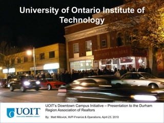 University of Ontario Institute of Technology UOIT’s Downtown Campus Initiative – Presentation to the Durham Region Association of Realtors By:  Matt Milovick, AVP-Finance & Operations, April 23, 2010 