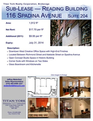 Titan York Realty Corporation, Brokerage


  SUB-LEASE — READING BUILDING
  116 SPADINA AVENUE                                                       SUITE 204
  Area:                         1,912 ft²

  Net Rent:                     $17.70 per ft²

  Additional (2011):            $9.95 per ft²

  Expiry:                       July 31, 2014

   Description:
    Downtown West Creative Office Space with High-End Finishes

      Located Between Richmond Street and Adelaide Street on Spadina Avenue
      Open Concept Studio Space in Historic Building
      Corner Suite with Windows on Two Sides
      Glass Boardroom and Kitchenette



                                                 Click Images to Enlarge


   Jeffrey Malenfant
 Sales Representative
  (416) 485-0488 x227
jmalenfant@titanyork.com




 2345 Yonge Street, Suite 500
       Toronto, Ontario
          M4P 2E5

    Phone: 416-485-0488
     Fax: 416-913-1706
 