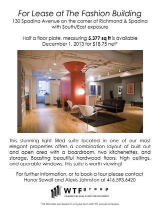 For Lease at The Fashion Building
130 Spadina Avenue on the corner of Richmond & Spadina
with South/East exposure
Half a floor plate, measuring 5,377 sq ft is available
December 1, 2013 for $18.75 net*
This stunning light filled suite located in one of our most
elegant properties offers a combination layout of built out
and open area with a boardroom, two kitchenettes, and
storage. Boasting beautiful hardwood floors, high ceilings,
and operable windows, this suite is worth viewing!
For further information, or to book a tour please contact
Honor Sewell and Alexis Johnston at 416.593.6420
* All Net rates are based on a 5 year term with 5% annual increases.
 