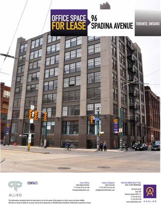 OFFICE SPACE 96
                                                                    FOR LEASE SPADINA AVENUE                                                                                               TORONTO, ONTARIO




                              CONTACT:                                                                          Fraser McKay
                                                                                                          Sales Representative
                                                                                                                                               Shahin Zolfaghari
                                                                                                                                                    Sales Associate
                                                                                                                                                                      ASHLAR URBAN REALTY INC.
                                                                                                                                                                           REAL ESTATE BROKERAGE
                                                                                                       T 416 205 9222 ext 240               T 416 205 9222 ext 244
                                                                                                     fmckay@ashlarurban.com           szolfaghari@ashlarurban.com                   166 Pearl Street
                                                                                                                                                                                          Suite 300
                                                                                                                                                                          Toronto, Ontario M5H 1L3
                                                                                                                                                                                    T 416 205 9222
                                                                                                                                                                                    F 416 205 9228
The information contained herein has been given to us by the owner of the property or other sources we deem reliable.
We have no reason to doubt its accuracy, but we do not guarantee it. All information should be verified prior to purchase or lease.                                         www.ashlarurban.com
 