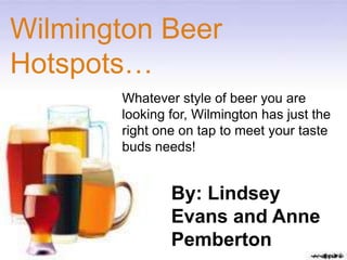 Wilmington Beer
Hotspots…
       Whatever style of beer you are
       looking for, Wilmington has just the
       right one on tap to meet your taste
       buds needs!


               By: Lindsey
               Evans and Anne
               Pemberton
 