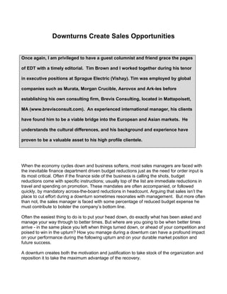 Downturns Create Sales Opportunities


Once again, I am privileged to have a guest columnist and friend grace the pages

of EDT with a timely editorial. Tim Brown and I worked together during his tenor

in executive positions at Sprague Electric (Vishay). Tim was employed by global

companies such as Murata, Morgan Crucible, Aerovox and Ark-les before

establishing his own consulting firm, Brevis Consulting, located in Mattapoisett,

MA (www.brevisconsult.com). An experienced international manager, his clients

have found him to be a viable bridge into the European and Asian markets. He

understands the cultural differences, and his background and experience have

proven to be a valuable asset to his high profile clientele.




When the economy cycles down and business softens, most sales managers are faced with
the inevitable finance department driven budget reductions just as the need for order input is
its most critical. Often if the finance side of the business is calling the shots, budget
reductions come with specific instructions; usually top of the list are immediate reductions in
travel and spending on promotion. These mandates are often accompanied, or followed
quickly, by mandatory across-the-board reductions in headcount. Arguing that sales isn’t the
place to cut effort during a downturn sometimes resonates with management. But more often
than not, the sales manager is faced with some percentage of reduced budget expense he
must contribute to bolster the company’s bottom line.

Often the easiest thing to do is to put your head down, do exactly what has been asked and
manage your way through to better times. But where are you going to be when better times
arrive - in the same place you left when things turned down, or ahead of your competition and
poised to win in the upturn? How you manage during a downturn can have a profound impact
on your performance during the following upturn and on your durable market position and
future success.

A downturn creates both the motivation and justification to take stock of the organization and
reposition it to take the maximum advantage of the recovery.
 
