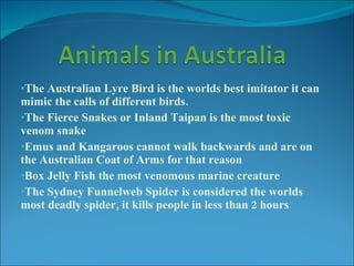 The Australian Lyre Bird is the worlds best imitator it can mimic the calls of different birds. The Fierce Snakes or Inland Taipan is the most toxic venom snake Emus and Kangaroos cannot walk backwards and are on the Australian Coat of Arms for that reason Box Jelly Fish the most venomous marine creature The Sydney Funnelweb Spider is considered the worlds most deadly spider, it kills people in less than 2 hours 