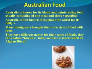 Australia is known for its bland and uninteresting food usually consisting of one meat and three vegetables Australia is best known throughout the world for its BBQ’s Many immigrants brought their own style of food with them They have different names for their types of foods, they call cookies “biscuits”, today we have a snack called an Afghan Biscuit 