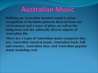 Defining an Australian musical sound is about recognition of rhythmic patterns derived from our environment and a sense of place, as well as the indigenous and the culturally diverse aspects of Australian life. There are 4 types of Australian music categories they are; Australian classical music, Australian bush, folk and country, Australian Jazz, and Australian popular music including rock 