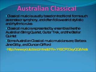 Classical music is usually based on traditional forms such as sonata or symphony, and often follows strict stylistic and rhythmic rules Classical music is represented by ensembles like the Australian String Quartet, Guitar Trek, and the Stellar Quintet Some Australian Classical music musicians are; Barbara Jane Gilby, and Duncan Gifford http://www.youtube.com/watch?v=Y62CP0GeyQQ&feature=PlayList&p=E95B19D235F9D165&playnext=1&playnext_from=PL&index=17 