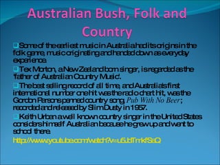 Some of the earliest music in Australia had its origins in the folk genre, music originating and handed down as everyday experience. Tex Morton, a New Zealand born singer, is regarded as the 'father of Australian Country Music'. The best selling record of all time, and Australia's first international number one hit was the radio chart hit, was the Gordon Parsons penned country song,  Pub With No Beer ; recorded and released by Slim Dusty in 1957. Keith Urban a well known country singer in the United States considers himself Australian because he grew up and went to school there. http://www.youtube.com/watch?v=u5JdTmkfSaQ 