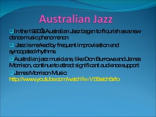 In the 1920’s Australian Jazz began to flourish as a new dance music phenomenon Jazz is marked by frequent improvisation and syncopated rhythms. Australian jazz musicians, like Don Burrows and James Morrison, continue to attract significant audience support James Morrison Music:  http://www.youtube.com/watch?v=V55ssbh5zfo 