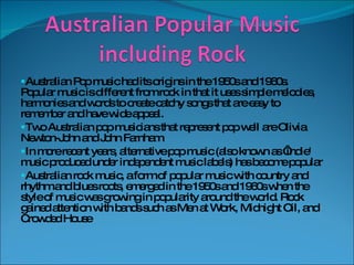 Australian Pop music had its origins in the 1950s and 1960s. Popular music is different from rock in that it uses simple melodies, harmonies and words to create catchy songs that are easy to remember and have wide appeal. Two Australian pop musicians that represent pop well are Olivia Newton-John and John Farnham In more recent years, alternative pop music (also known as ‘indie' music produced under independent music labels) has become popular Australian rock music, a form of popular music with country and rhythm and blues roots, emerged in the 1950s and 1960s when the style of music was growing in popularity around the world. Rock gained attention with bands such as Men at Work, Midnight Oil, and Crowded House 