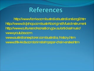http://www.famie.com/australia/australianslang2.htm http://www.didjshop.com/austrAboriginalMusicInstruments.htm http://www.cultureandrecreation.gov.au/articles/music/ www.youtube.com www.australianexplorer.com/australia_history.htm www.dltk-kids.com/animals/mpaper-chain-snake.htm 