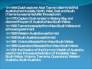 In 1644 Dutch explorer Abel Tasman determined that Australia had 4 coasts, North, West, East and South.(Tasmania was named after this explorer) In 1770 Captain Cook landed  in Botany Bay and declared this part of Australia New South Wales In 1825 Tasmania seceded from New South Wales and achieved government In 1829 Western Australia was formed In 1836 South Australia was formed In 1851 Victoria Seceded from New South Wales In 1859 Queensland Seceded from New South Wales In 1901 the Creation of the Common Wealth of Australia was formed, this was as federation of the states; New South Wales, Victoria, Tasmania, Queensland, Western Australia, South Australia. 