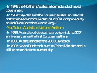 In 1978 the Northern Australia formed and achieved government In 1984 they declared their current Australian national anthem as “Advanced Australia Fair”, it was previously called “God Save the Queen/King” YouTube - Australian National Anthem In 1988 Australia celebrated its bicentennial, its 200 th  anniversary since the first European settlers In 2000 Australia hosted the 2000 Olympics In 2007 Kevin Rudd took over as Prime Minister and is still prime minister to current day 
