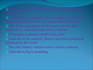 Australia was the second country to give women the right to vote Australia day is January 26 th , the anniversary of the ships arriving in Sydney carrying a load of convicts 80% of the population at first were convicts that were sent to Australia from other countries 3 rd  country to launch satellite into orbit Australia is the smallest, flattest and driest inhabited continent in the world The only country which is also a whole continent Australia is big in gambling 
