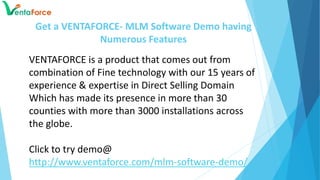 Get a VENTAFORCE- MLM Software Demo having
Numerous Features
VENTAFORCE is a product that comes out from
combination of Fine technology with our 15 years of
experience & expertise in Direct Selling Domain
Which has made its presence in more than 30
counties with more than 3000 installations across
the globe.
Click to try demo@
http://www.ventaforce.com/mlm-software-demo/
 