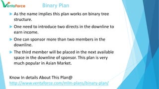 Binary Plan
 As the name implies this plan works on binary tree
structure.
 One need to introduce two directs in the downline to
earn income.
 One can sponsor more than two members in the
downline.
 The third member will be placed in the next available
space in the downline of sponsor. This plan is very
much popular in Asian Market.
Know In details About This Plan@
http://www.ventaforce.com/mlm-plans/binary-plan/
 