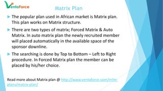  The popular plan used in African market is Matrix plan.
This plan works on Matrix structure.
 There are two types of matrix; Forced Matrix & Auto
Matrix. In auto matrix plan the newly recruited member
will placed automatically in the available space of the
sponsor downline.
 The searching is done by Top to Bottom – Left to Right
procedure. In Forced Matrix plan the member can be
placed by his/her choice.
Read more about Matrix plan @ http://www.ventaforce.com/mlm-
plans/matrix-plan/
Matrix Plan
 