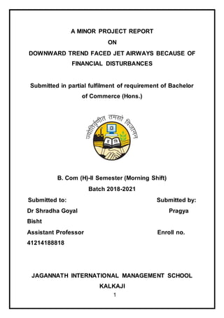 1
A MINOR PROJECT REPORT
ON
DOWNWARD TREND FACED JET AIRWAYS BECAUSE OF
FINANCIAL DISTURBANCES
Submitted in partial fulfilment of requirement of Bachelor
of Commerce (Hons.)
B. Com (H)-II Semester (Morning Shift)
Batch 2018-2021
Submitted to: Submitted by:
Dr Shradha Goyal Pragya
Bisht
Assistant Professor Enroll no.
41214188818
JAGANNATH INTERNATIONAL MANAGEMENT SCHOOL
KALKAJI
 