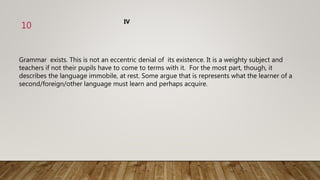 Grammar exists. This is not an eccentric denial of its existence. It is a weighty subject and
teachers if not their pupils have to come to terms with it. For the most part, though, it
describes the language immobile, at rest. Some argue that is represents what the learner of a
second/foreign/other language must learn and perhaps acquire.
IV
10
 