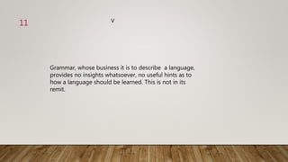 Grammar, whose business it is to describe a language,
provides no insights whatsoever, no useful hints as to
how a language should be learned. This is not in its
remit.
V
11
 
