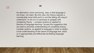 An alternative, more convincing view, is that language is
not linear, not static. But this view, this theory requires a
considerable mind-shift and it is not like falling off a log to
understand. To do so it is necessary to grapple with
complexity theory – complex systems as applied to
theories of language learning. I accept the suggestion that
we need to prioritize understanding of complexity theory,
complex systems as applied to language in order to obtain
a true understanding of the nature of language and assist
us in appropriately and effectively facilitating language
learning.
VII
13
 