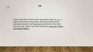 I also subscribe to the forceful, persuasive views on grammar
and its connection with power, financial profit and the
individual teacher’s self-appraisal contained in the short
but stunning article by Scott Thornbury: Grammar, Power
and Bottled Water.
VIII
14
 