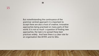 But notwithstanding the continuance of the
grammar centred approach it is important to
accept there are also a host of creative, innovative
approaches being practised on many parts of ther
world. It is not so much a question of finding new
approaches, the task is to spread these best
practices widely. And here there is a clear role for
an organisation like IATEFL and its SIGs.
IX
15
 