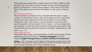 These slides were prepared for a webinar given for IATEFL‘s GISIG on 19th.
February, 2017 and were a revision of earlier versions of the presentation
given at conferences in Turkey, Russia, Bulgaria and as part of EVO 2012.
Parts of the webinar were also first formulated in a talk given in Second
Life:
Second Life presentation
They functioned as prompts for the unscripted talk that I gave on each
occasion. In their present revision they are emerging more as a self-study
resource have been extended and their presentation as a set of slides
reveals their origin. They remain a „work in progress“ since every time I
open Powerpoint I edit and extend. For this reason , for those readers who
are interested I recommend that as well as watching this presentation they
visit the following site which will contain an annotated bibliography on the
topic Grammar in EFL .
Down with grammar!
These slides also contain a recommendation to follow the precepts of Luke
Meddings and Scott Thornbury‘s Teaching Unplugged and Susan
Hillyard‘s English Through Drama: Creative activities for inclusive ELT
classes . Links to reviews of and notes on these books can be found in the
the Down with grammar! site as well links to further information about the
work of Larsen-Freeman on ELT and complexity theory.
2
 