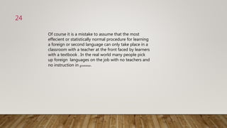 Of course it is a mistake to assume that the most
effecient or statistically normal procedure for learning
a foreign or second language can only take place in a
classroom with a teacher at the front faced by learners
with a textbook . In the real world many people pick
up foreign languages on the job with no teachers and
no instruction in grammar.
24
 