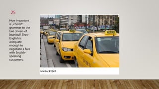 25
How important
is „correct“
grammar to the
taxi drivers of
Istanbul? Their
English is
adequate
enough to
negotiate a fare
with English-
speaking
customers.
 