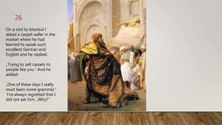 26
On a visit to Istanbul I
asked a carpet-seller in the
market where he had
learned to speak such
excellent German and
English and he replied:
„Trying to sell carpets to
people like you.“ And he
added:
„One of these days I really
must learn some grammar.“
I‘ve always regretted that I
did not ask him: „Why?“
 