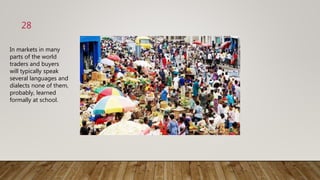 28
In markets in many
parts of the world
traders and buyers
will typically speak
several languages and
dialects none of them,
probably, learned
formally at school.
 