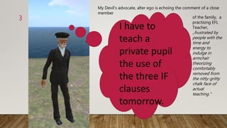 3
I have to
teach a
private pupil
the use of
the three IF
clauses
tomorrow.
My Devil‘s advocate, alter ego is echoing the comment of a close
member
of the family, a
practising EFL
Teacher,
„frustrated by
people with the
time and
energy to
indulge in
armchair
theorizing
comfortably
removed from
the nitty-gritty
chalk face of
actual
teaching.“
 