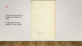 32
The very first grammar of
English was published in
1586 .
W. Baullokar, Edmund
Bollifant London (1586]
 