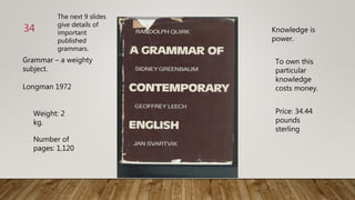 Grammar – a weighty
subject.
Longman 1972
Weight: 2
kg.
Number of
pages: 1,120
Knowledge is
power.
To own this
particular
knowledge
costs money.
Price: 34.44
pounds
sterling
34
The next 9 slides
give details of
important
published
grammars.
 