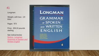 41
Longman:
Weight, with box: 2,9
kilos
Pages: 973
Price: 204.10 pounds
sterling
See notice/review
Notice - Longman
Grammar of Spoken and
Written English
 