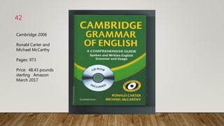 42
Cambridge 2006
Ronald Carter and
Michael McCarthy
Pages: 973
Price: 48,43 pounds
sterling Amazon
March 2017
 