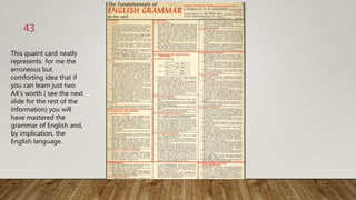 43
This quaint card neatly
represents for me the
erroneous but
comforting idea that if
you can learn just two
A4‘s worth ( see the next
slide for the rest of the
information) you will
have mastered the
grammar of English and,
by implication, the
English language.
 