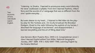 “Listening to Sinatra , I learned to pronounce every word distinctly.
He never swallowed a syllable. From him I learned rhythms, inflecti
9ons and the sounds of a l oanguage that was so different from the
one I spoke everyday. „
But even dearer to my heart…..I listened to Mel Allen do the play-
by-play for the Yankees and…Vin Scully broadcast the Brooklyn
Dodgers. Glued to the radio following the exploits of my heroes, I
absorbed the language of excitement and disappointment. I
learned storytelling and the art of filling dead time.“
Jose Serrano (Born Pueerto Rico, 1943) U.S. Congresdsman since 1
How I learned English edited Tom Miller, National Geographic
‚Society, 2007 ISBN 978-1-4262-0097-7990, Learning English by
the Sinatra Method
49
Two
accounts
of how
individuals
Learnt
English.
 