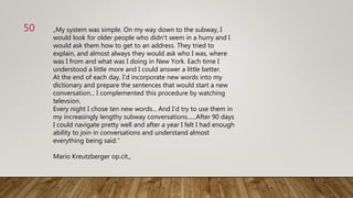 „My system was simple. On my way down to the subway, I
would look for older people who didn‘t seem in a hurry and I
would ask them how to get to an address. They tried to
explain, and almost always they would ask who I was, where
was I from and what was I doing in New York. Each time I
understood a little more and I could answer a little better.
At the end of each day, I‘d incorporate new words into my
dictionary and prepare the sentences that would start a new
conversation... I complemented this procedure by watching
televsion.
Every night I chose ten new words... And I‘d try to use them in
my increasingly lengthy subway conversations......After 90 days
I could navigate pretty well and after a year I felt I had enough
ability to join in conversations and understand almost
everything being said.“
Mario Kreutzberger op.cit.,
50
 